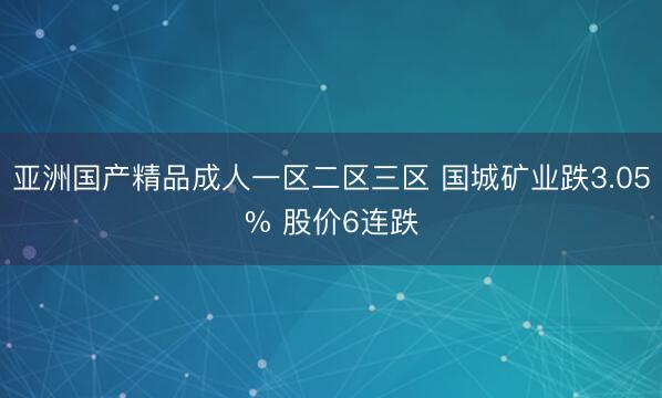 亚洲国产精品成人一区二区三区 国城矿业跌3.05% 股价6连跌