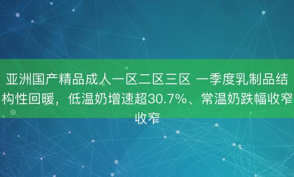 亚洲国产精品成人一区二区三区 一季度乳制品结构性回暖，低温奶增速超30.7%、常温奶跌幅收窄