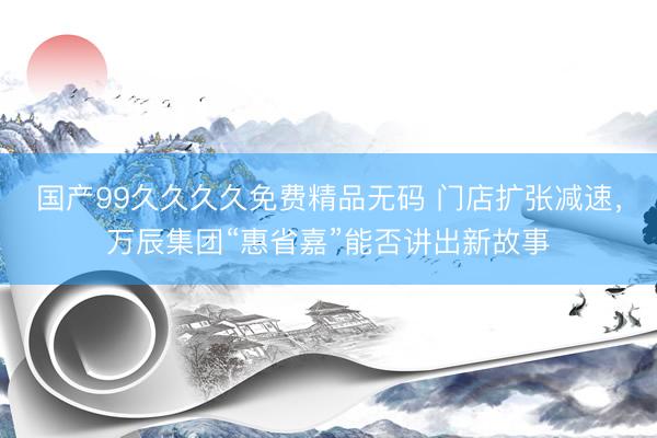 国产99久久久久免费精品无码 门店扩张减速，万辰集团“惠省嘉”能否讲出新故事