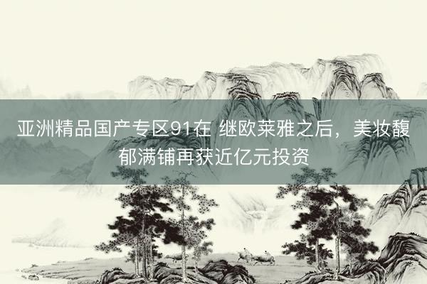 亚洲精品国产专区91在 继欧莱雅之后，美妆馥郁满铺再获近亿元投资
