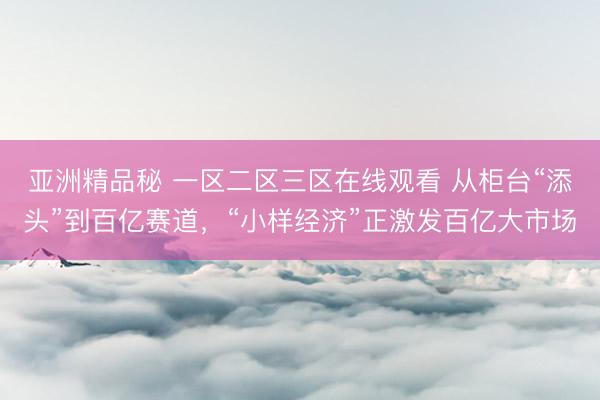 亚洲精品秘 一区二区三区在线观看 从柜台“添头”到百亿赛道，“小样经济”正激发百亿大市场
