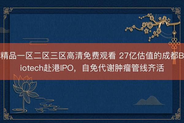 精品一区二区三区高清免费观看 27亿估值的成都Biotech赴港IPO，自免代谢肿瘤管线齐活