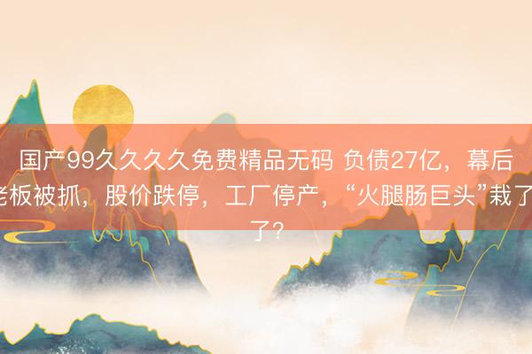 国产99久久久久免费精品无码 负债27亿，幕后老板被抓，股价跌停，工厂停产，“火腿肠巨头”栽了？