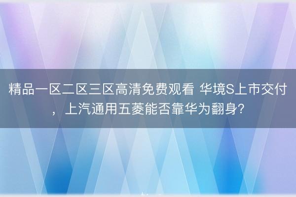 精品一区二区三区高清免费观看 华境S上市交付，上汽通用五菱能否靠华为翻身？