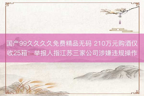 国产99久久久久免费精品无码 210万元购酒仅收25箱：举报人指江苏三家公司涉嫌违规操作