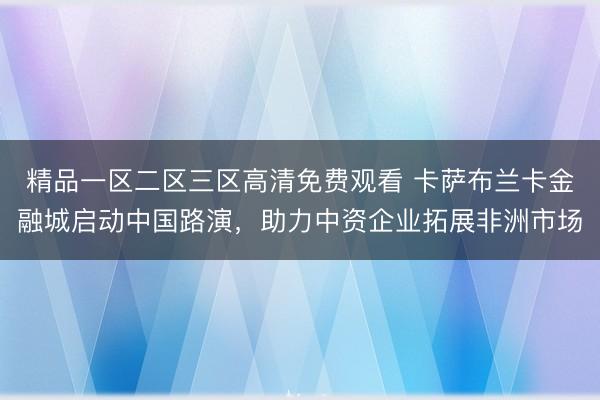 精品一区二区三区高清免费观看 卡萨布兰卡金融城启动中国路演，助力中资企业拓展非洲市场
