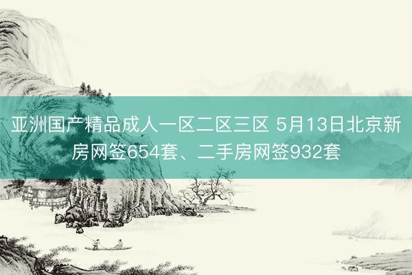 亚洲国产精品成人一区二区三区 5月13日北京新房网签654套、二手房网签932套
