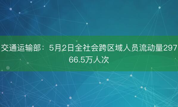 交通运输部：5月2日全社会跨区域人员流动量29766.5万人次