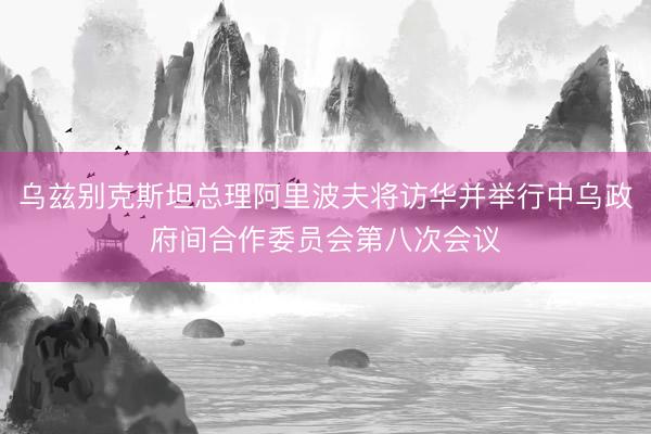 乌兹别克斯坦总理阿里波夫将访华并举行中乌政府间合作委员会第八次会议