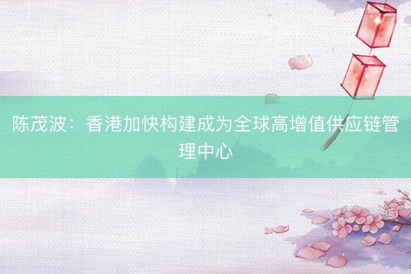 陈茂波：香港加快构建成为全球高增值供应链管理中心