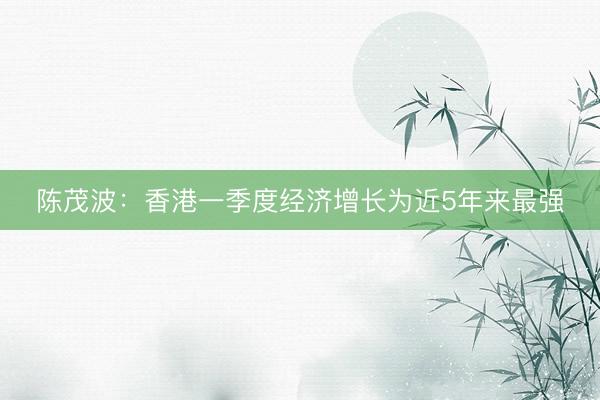 陈茂波:香港一季度经济增长为近5年来最强