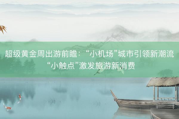 超级黄金周出游前瞻：“小机场”城市引领新潮流 “小触点”激发旅游新消费