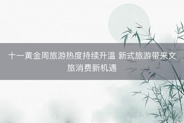 十一黄金周旅游热度持续升温 新式旅游带来文旅消费新机遇