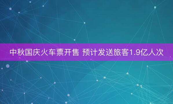 中秋国庆火车票开售 预计发送旅客1.9亿人次