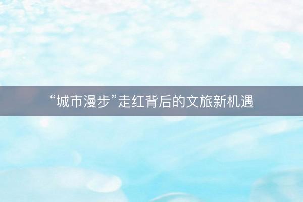 “城市漫步”走红背后的文旅新机遇