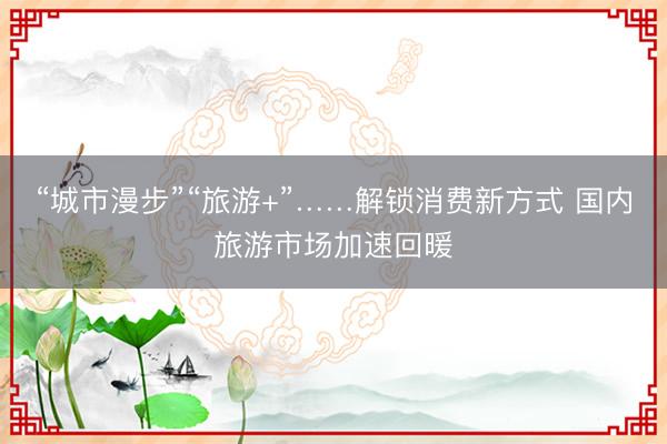 “城市漫步”“旅游+”……解锁消费新方式 国内旅游市场加速回暖