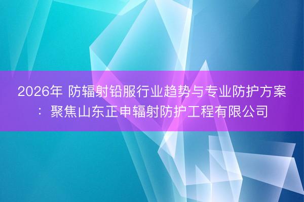 2026年 防辐射铅服行业趋势与专业防护方案：聚焦山东正申辐射防护工程有限公司