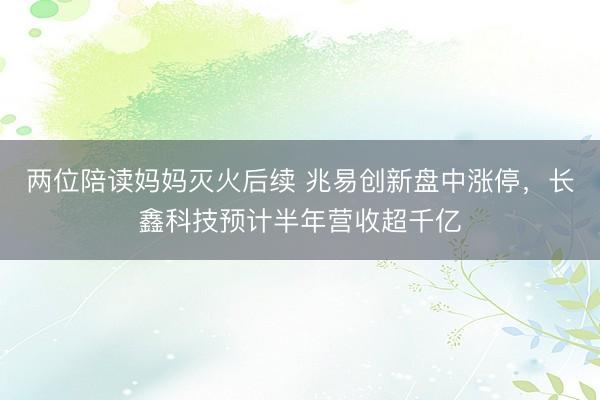 两位陪读妈妈灭火后续 兆易创新盘中涨停，长鑫科技预计半年营收超千亿