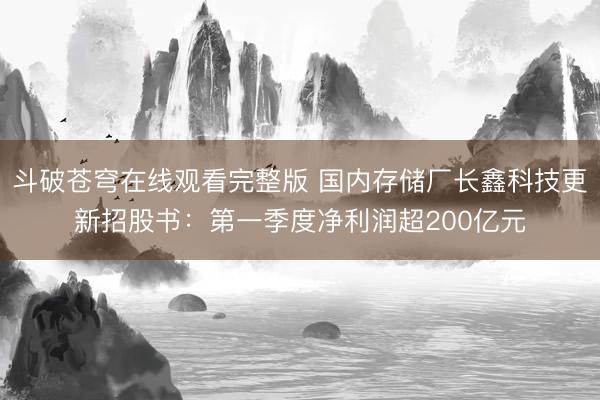 斗破苍穹在线观看完整版 国内存储厂长鑫科技更新招股书：第一季度净利润超200亿元