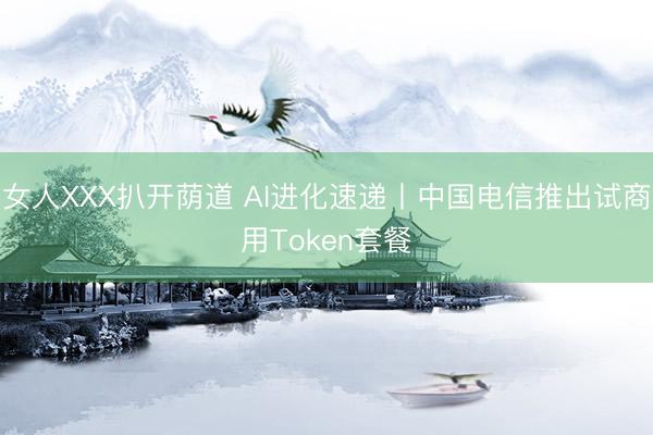 女人XXX扒开荫道 AI进化速递丨中国电信推出试商用Token套餐
