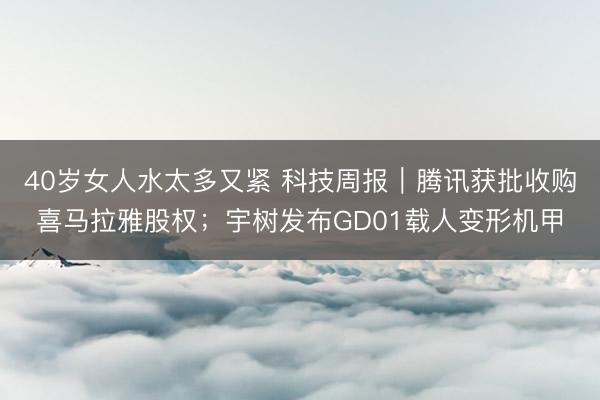 40岁女人水太多又紧 科技周报｜腾讯获批收购喜马拉雅股权；宇树发布GD01载人变形机甲