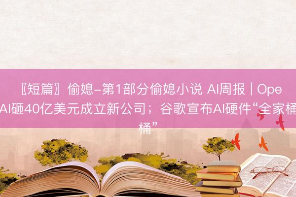 〖短篇〗偷媳-第1部分偷媳小说 AI周报 | OpenAI砸40亿美元成立新公司；谷歌宣布AI硬件“全家桶”