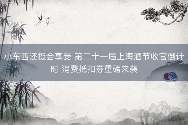 小东西还挺会享受 第二十一届上海酒节收官倒计时 消费抵扣券重磅来袭