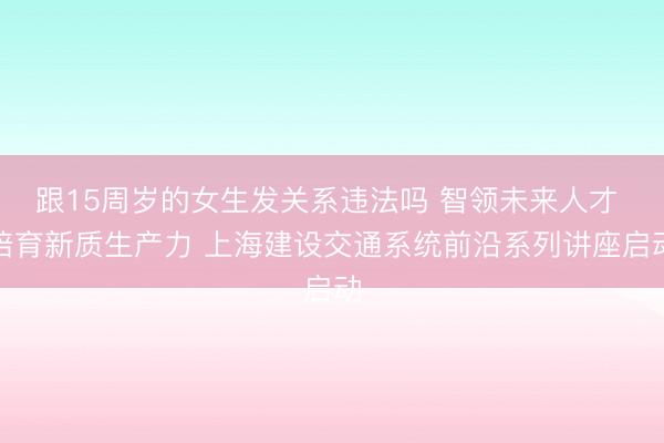 跟15周岁的女生发关系违法吗 智领未来人才 培育新质生产力 上海建设交通系统前沿系列讲座启动