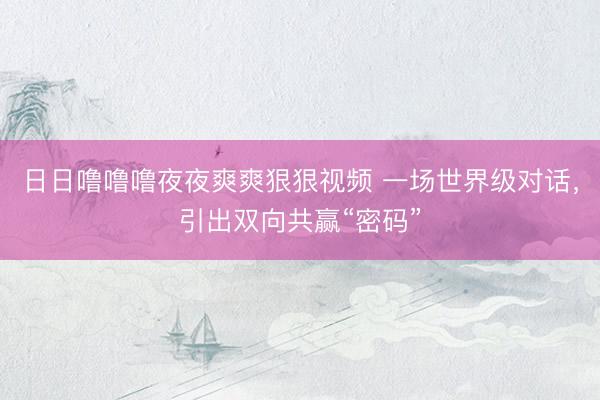 日日噜噜噜夜夜爽爽狠狠视频 一场世界级对话，引出双向共赢“密码”