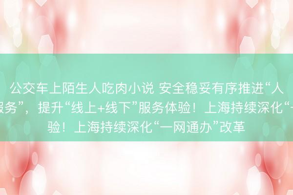 公交车上陌生人吃肉小说 安全稳妥有序推进“人工智能+政务服务”，提升“线上+线下”服务体验！上海持续深化“一网通办”改革