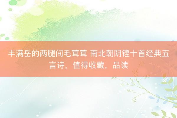 丰满岳的两腿间毛茸茸 南北朝阴铿十首经典五言诗，值得收藏，品读