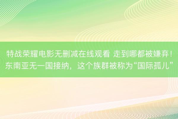 特战荣耀电影无删减在线观看 走到哪都被嫌弃！东南亚无一国接纳，这个族群被称为“国际孤儿”