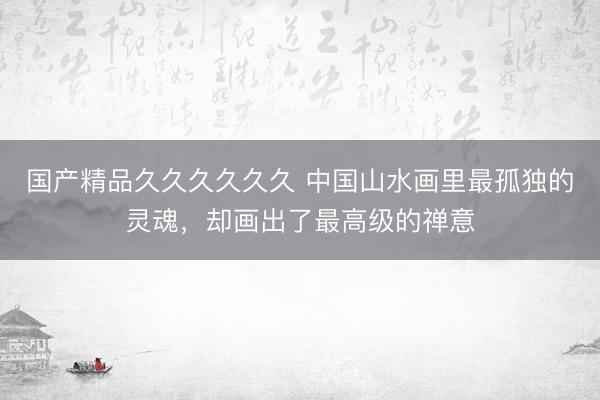 国产精品久久久久久久 中国山水画里最孤独的灵魂，<a href=