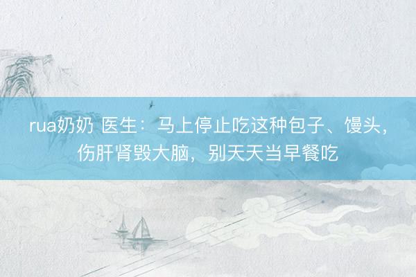 rua奶奶 医生：马上停止吃这种包子、馒头，伤肝肾毁大脑，别天天当早餐吃