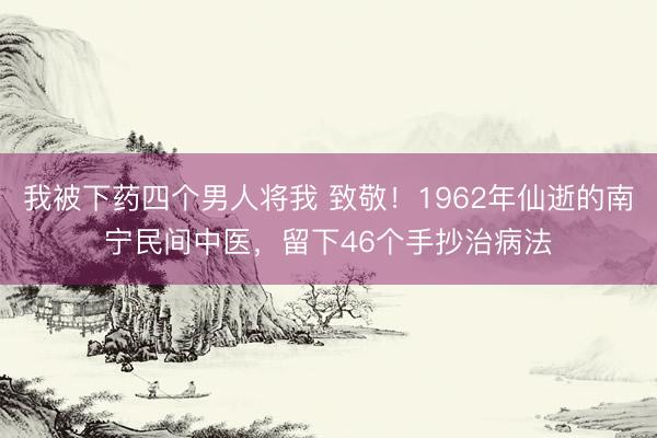 我被下药四个男人将我 致敬！1962年仙逝的南宁民间中医，留下46个手抄治病法