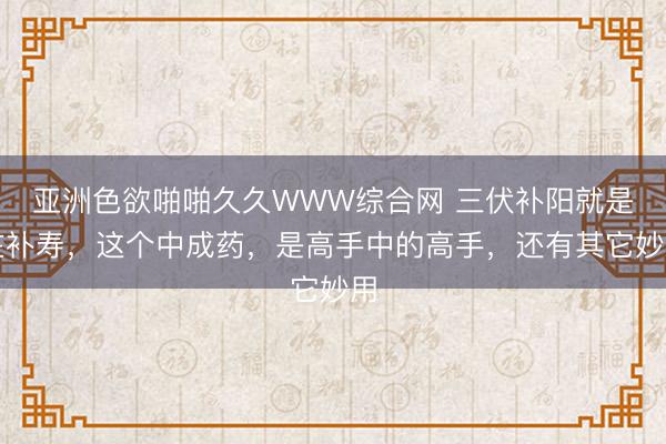 亚洲色欲啪啪久久WWW综合网 三伏补阳就是在补寿，这个中成药，是高手中的高手，还有其它妙用