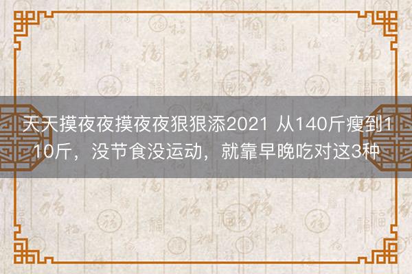 天天摸夜夜摸夜夜狠狠添2021 从140斤瘦到110斤，没节食没运动，就靠早晚吃对这3种