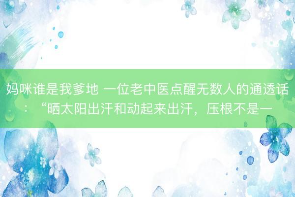妈咪谁是我爹地 一位老中医点醒无数人的通透话: “晒太阳出汗和动起来出汗,压根不是一