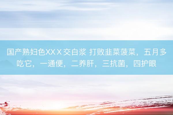 国产熟妇色XXⅩ交白浆 打败韭菜菠菜，五月多吃它，一通便，二养肝，三抗菌，四护眼