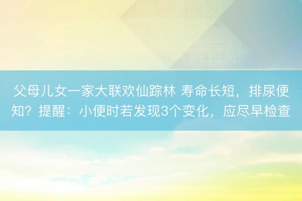 父母儿女一家大联欢仙踪林 寿命长短，排尿便知？提醒：小便时若发现3个变化，应尽早检查