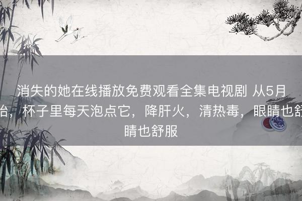 消失的她在线播放免费观看全集电视剧 从5月开始，杯子里每天泡点它，降肝火，清热毒，眼睛也舒服