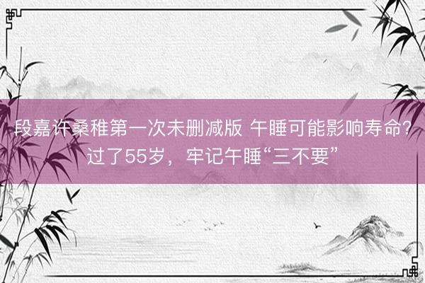 段嘉许桑稚第一次未删减版 午睡可能影响寿命？过了55岁，牢记午睡“三不要”