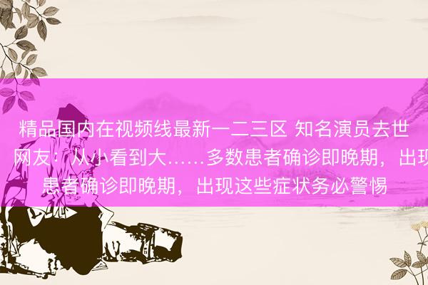 精品国内在视频线最新一二三区 知名演员去世！带给无数人欢乐！网友：从小看到大……多数患者确诊即晚期，出现这些症状务必警惕