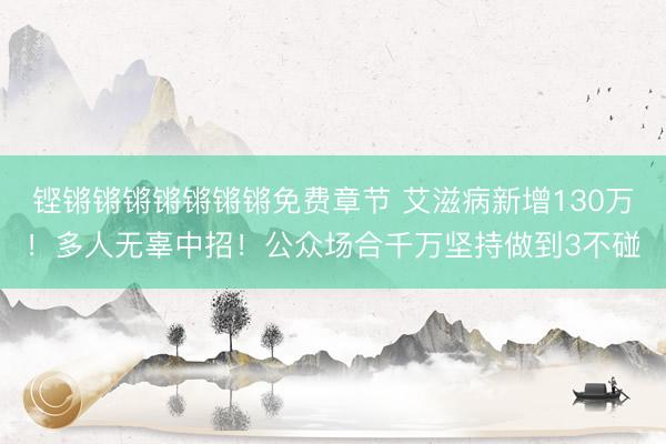 铿锵锵锵锵锵锵锵免费章节 艾滋病新增130万！多人无辜中招！公众场合千万坚持做到3不碰