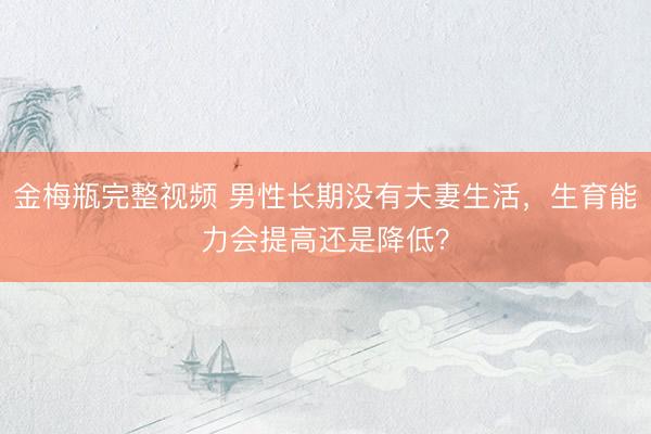 金梅瓶完整视频 男性长期没有夫妻生活，生育能力会提高还是降低？