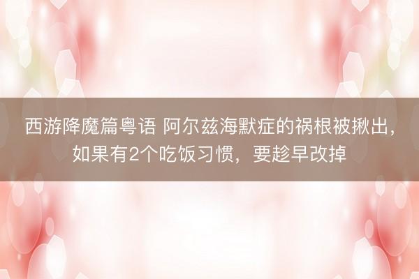 西游降魔篇粤语 阿尔兹海默症的祸根被揪出，如果有2个吃饭习惯，要趁早改掉