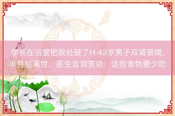 学长在浴室把我处破了H 43岁男子双肾衰竭,半月后离世,医生含泪苦劝:这些食物要少吃