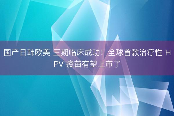 国产日韩欧美 三期临床成功！全球首款治疗性 HPV 疫苗有望上市了