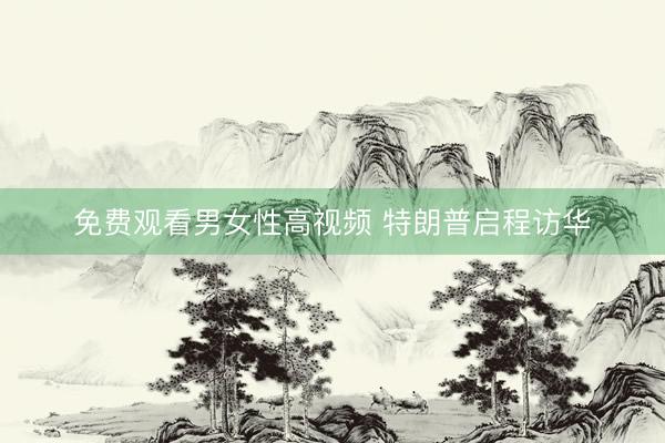 免费观看男女性高视频 特朗普启程访华