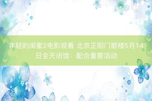 年轻的闺蜜2电影观看 北京正阳门箭楼5月14日全天闭馆：配合重要活动